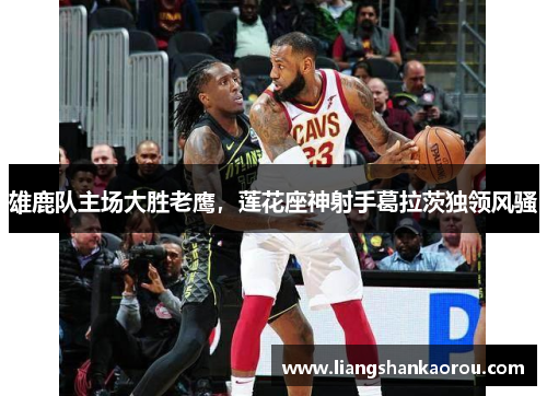 雄鹿队主场大胜老鹰，莲花座神射手葛拉茨独领风骚