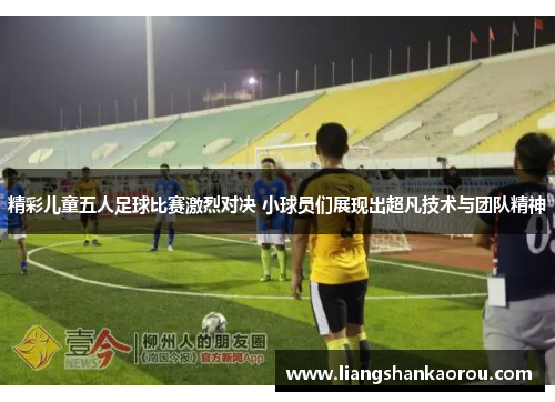 精彩儿童五人足球比赛激烈对决 小球员们展现出超凡技术与团队精神