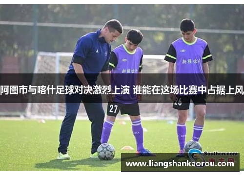阿图市与喀什足球对决激烈上演 谁能在这场比赛中占据上风